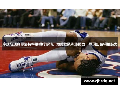 库兹马现身夏洛特华维银行球馆，为黄蜂队训练助力，展现出色领袖魅力