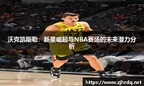 沃克凯斯勒：新星崛起与NBA赛场的未来潜力分析