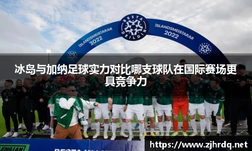 冰岛与加纳足球实力对比哪支球队在国际赛场更具竞争力