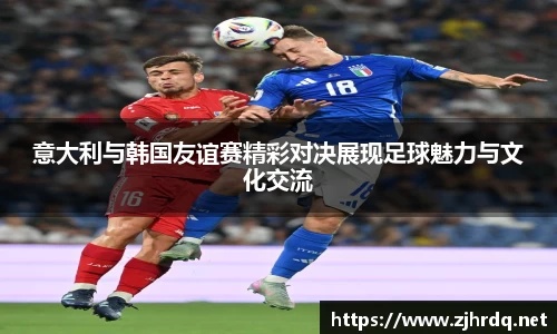 意大利与韩国友谊赛精彩对决展现足球魅力与文化交流